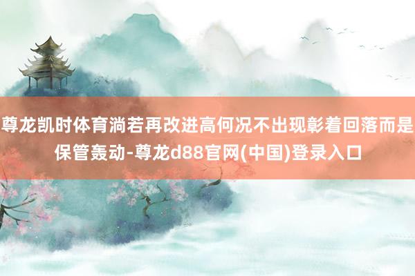 尊龙凯时体育淌若再改进高何况不出现彰着回落而是保管轰动-尊龙d88官网(中国)登录入口