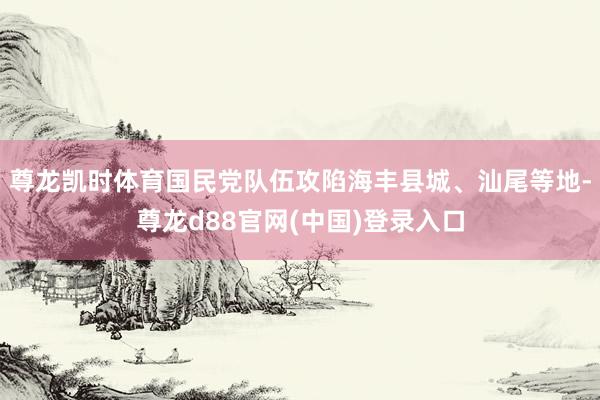 尊龙凯时体育国民党队伍攻陷海丰县城、汕尾等地-尊龙d88官网(中国)登录入口