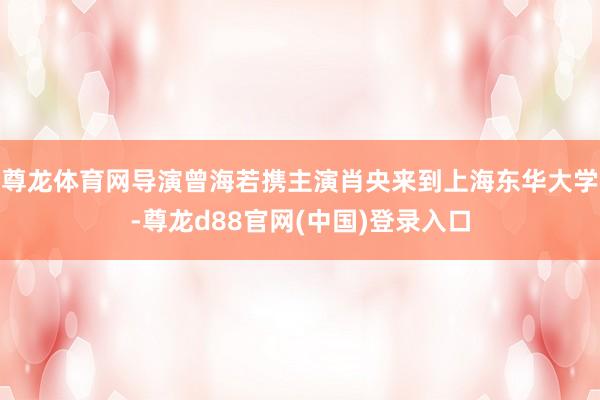 尊龙体育网导演曾海若携主演肖央来到上海东华大学-尊龙d88官网(中国)登录入口