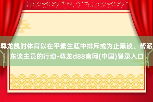 尊龙凯时体育以在平素生涯中排斥或为止黑谈、帮派东谈主员的行动-尊龙d88官网(中国)登录入口