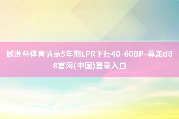 欧洲杯体育请示5年期LPR下行40-60BP-尊龙d88官网(中国)登录入口