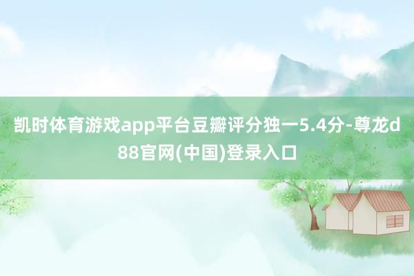 凯时体育游戏app平台豆瓣评分独一5.4分-尊龙d88官网(中国)登录入口