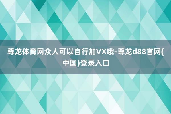 尊龙体育网众人可以自行加VX哦-尊龙d88官网(中国)登录入口
