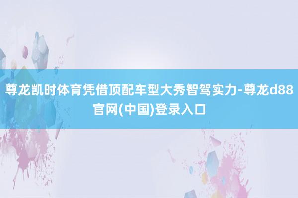 尊龙凯时体育凭借顶配车型大秀智驾实力-尊龙d88官网(中国)登录入口