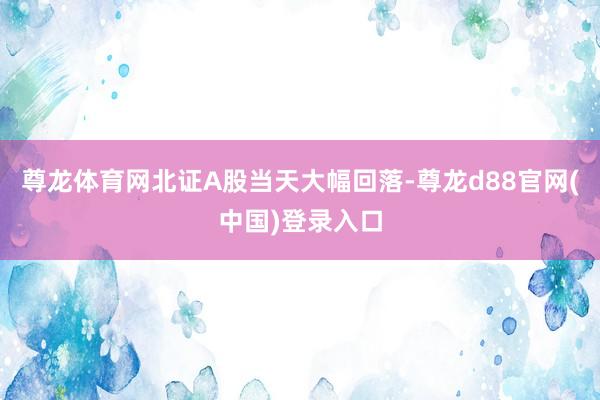 尊龙体育网北证A股当天大幅回落-尊龙d88官网(中国)登录入口