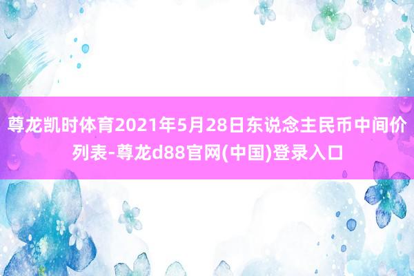 尊龙凯时体育2021年5月28日东说念主民币中间价列表-尊龙d88官网(中国)登录入口
