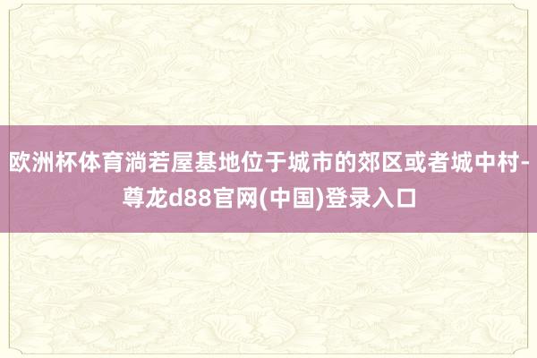 欧洲杯体育淌若屋基地位于城市的郊区或者城中村-尊龙d88官网(中国)登录入口