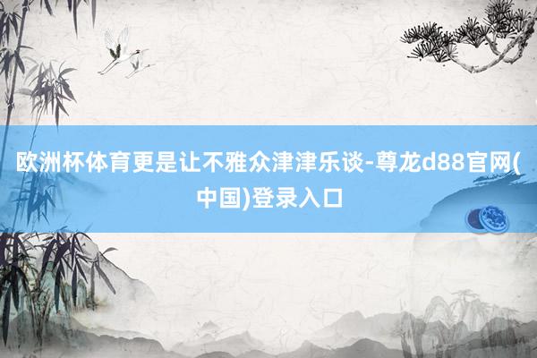欧洲杯体育更是让不雅众津津乐谈-尊龙d88官网(中国)登录入口