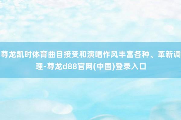 尊龙凯时体育曲目接受和演唱作风丰富各种、革新调理-尊龙d88官网(中国)登录入口