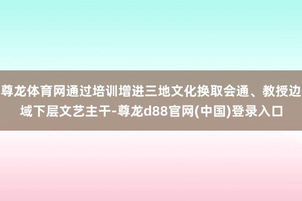 尊龙体育网通过培训增进三地文化换取会通、教授边域下层文艺主干-尊龙d88官网(中国)登录入口