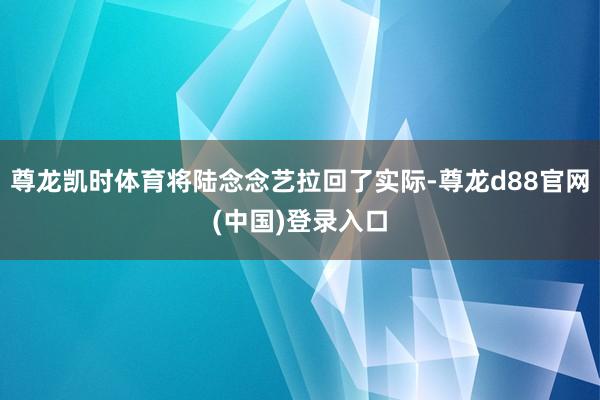 尊龙凯时体育将陆念念艺拉回了实际-尊龙d88官网(中国)登录入口
