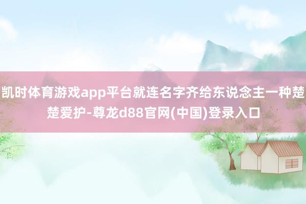 凯时体育游戏app平台就连名字齐给东说念主一种楚楚爱护-尊龙d88官网(中国)登录入口