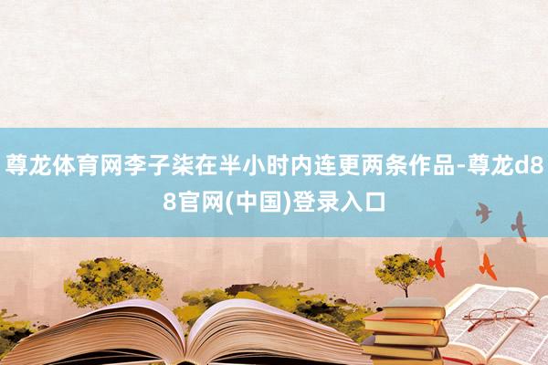 尊龙体育网李子柒在半小时内连更两条作品-尊龙d88官网(中国)登录入口