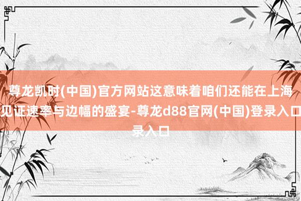 尊龙凯时(中国)官方网站这意味着咱们还能在上海见证速率与边幅的盛宴-尊龙d88官网(中国)登录入口