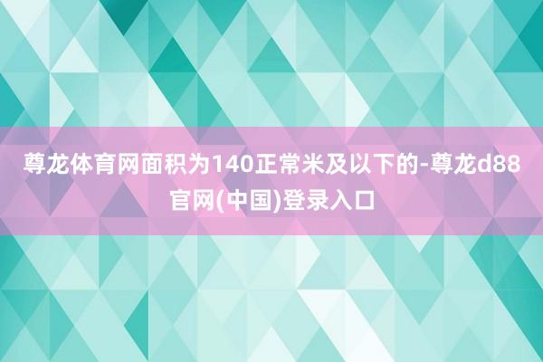 尊龙体育网面积为140正常米及以下的-尊龙d88官网(中国)登录入口