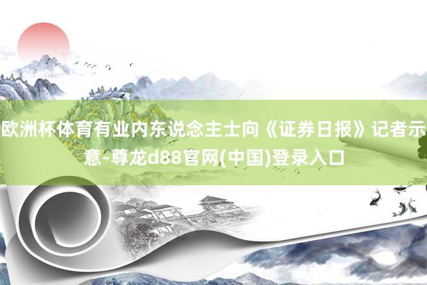 欧洲杯体育有业内东说念主士向《证券日报》记者示意-尊龙d88官网(中国)登录入口