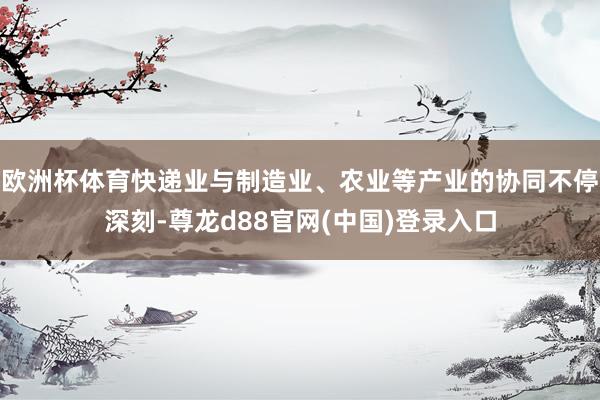 欧洲杯体育快递业与制造业、农业等产业的协同不停深刻-尊龙d88官网(中国)登录入口