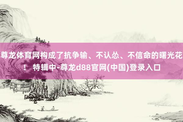 尊龙体育网构成了抗争输、不认怂、不信命的曙光花！ 特辑中-尊龙d88官网(中国)登录入口