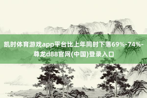 凯时体育游戏app平台比上年同时下落69%-74%-尊龙d88官网(中国)登录入口