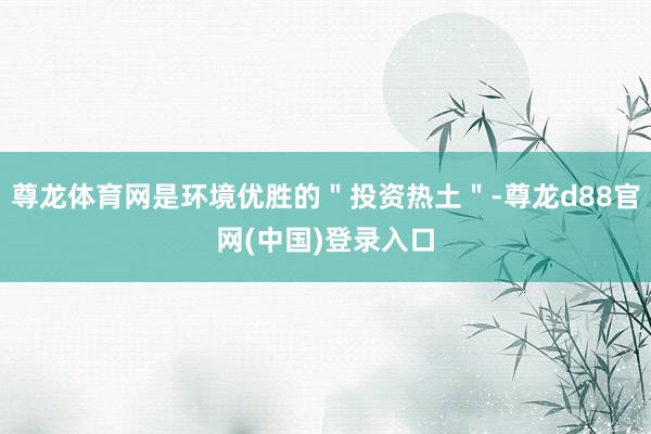 尊龙体育网是环境优胜的＂投资热土＂-尊龙d88官网(中国)登录入口