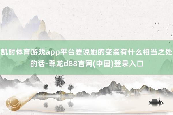 凯时体育游戏app平台要说她的变装有什么相当之处的话-尊龙d88官网(中国)登录入口
