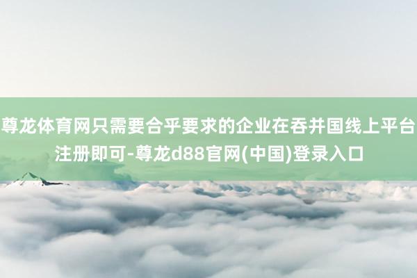 尊龙体育网只需要合乎要求的企业在吞并国线上平台注册即可-尊龙d88官网(中国)登录入口