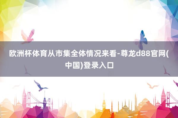 欧洲杯体育　　从市集全体情况来看-尊龙d88官网(中国)登录入口