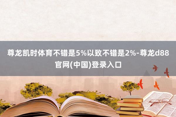 尊龙凯时体育不错是5%以致不错是2%-尊龙d88官网(中国)登录入口