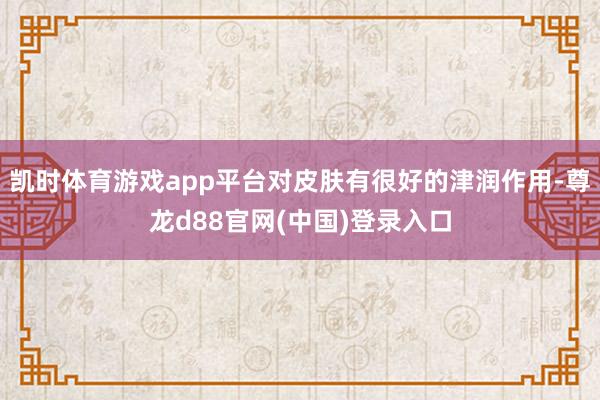 凯时体育游戏app平台对皮肤有很好的津润作用-尊龙d88官网(中国)登录入口