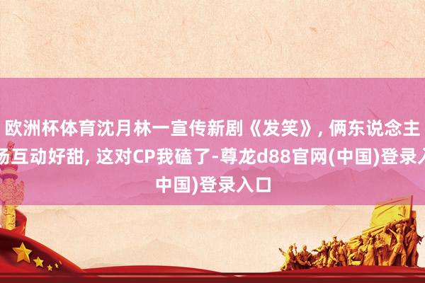 欧洲杯体育沈月林一宣传新剧《发笑》, 俩东说念主现场互动好甜, 这对CP我磕了-尊龙d88官网(中国)登录入口