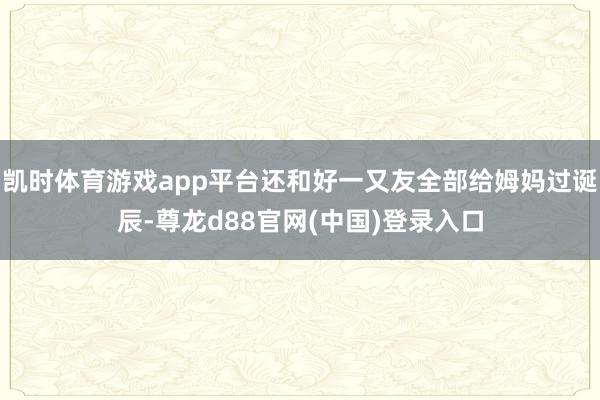 凯时体育游戏app平台还和好一又友全部给姆妈过诞辰-尊龙d88官网(中国)登录入口