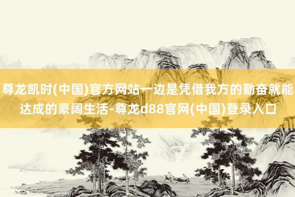 尊龙凯时(中国)官方网站一边是凭借我方的勤奋就能达成的豪阔生活-尊龙d88官网(中国)登录入口