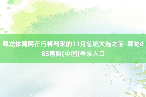 尊龙体育网在行将到来的11月总统大选之前-尊龙d88官网(中国)登录入口