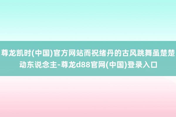 尊龙凯时(中国)官方网站而祝绪丹的古风跳舞虽楚楚动东说念主-尊龙d88官网(中国)登录入口