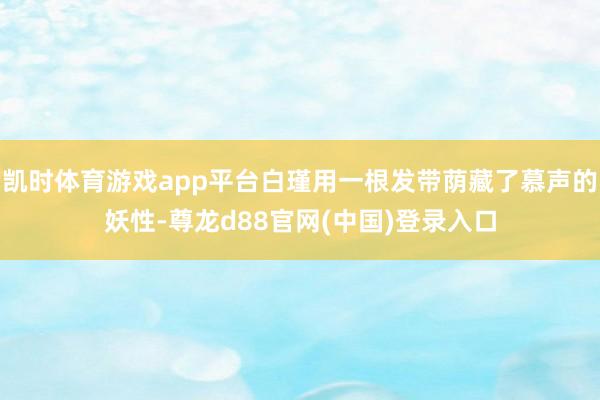 凯时体育游戏app平台白瑾用一根发带荫藏了慕声的妖性-尊龙d88官网(中国)登录入口