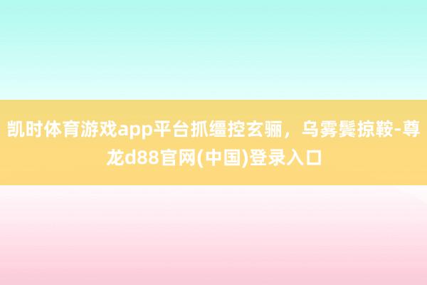 凯时体育游戏app平台抓缰控玄骊，乌雾鬓掠鞍-尊龙d88官网(中国)登录入口