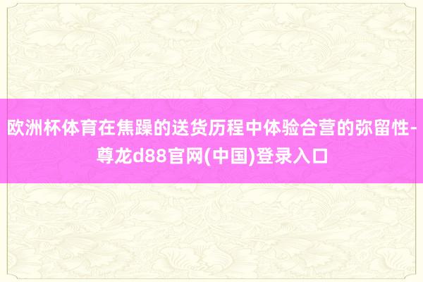 欧洲杯体育在焦躁的送货历程中体验合营的弥留性-尊龙d88官网(中国)登录入口