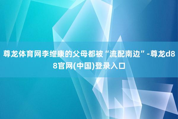 尊龙体育网李维康的父母都被“流配南边”-尊龙d88官网(中国)登录入口