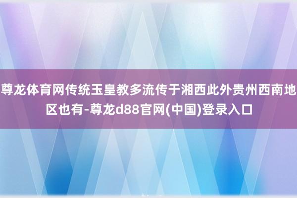 尊龙体育网传统玉皇教多流传于湘西此外贵州西南地区也有-尊龙d88官网(中国)登录入口
