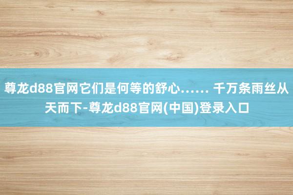 尊龙d88官网它们是何等的舒心…… 千万条雨丝从天而下-尊龙d88官网(中国)登录入口