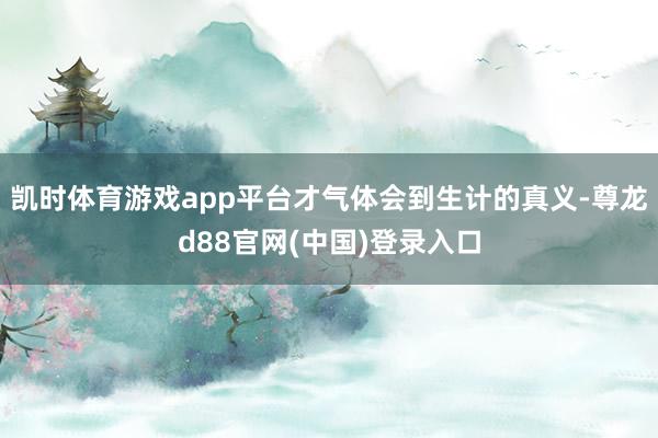 凯时体育游戏app平台才气体会到生计的真义-尊龙d88官网(中国)登录入口