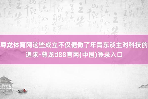 尊龙体育网这些成立不仅倨傲了年青东谈主对科技的追求-尊龙d88官网(中国)登录入口