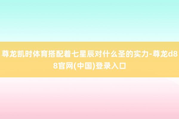 尊龙凯时体育搭配着七星辰对什么圣的实力-尊龙d88官网(中国)登录入口
