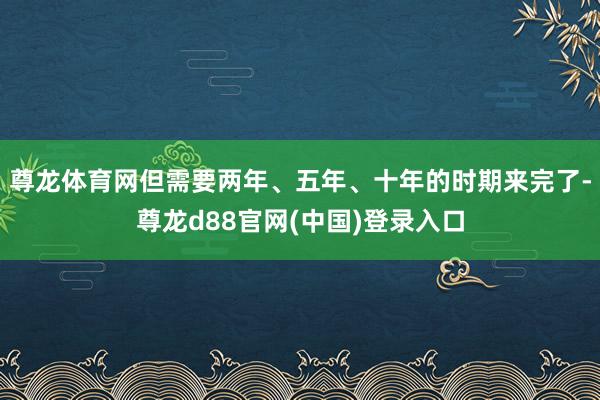 尊龙体育网但需要两年、五年、十年的时期来完了-尊龙d88官网(中国)登录入口