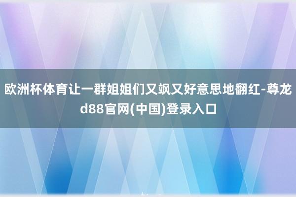 欧洲杯体育让一群姐姐们又飒又好意思地翻红-尊龙d88官网(中国)登录入口