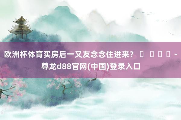 欧洲杯体育买房后一又友念念住进来？ ​ ​​​-尊龙d88官网(中国)登录入口