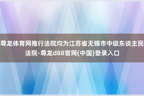 尊龙体育网推行法院均为江苏省无锡市中级东谈主民法院-尊龙d88官网(中国)登录入口