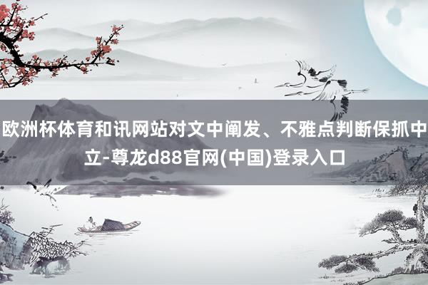 欧洲杯体育和讯网站对文中阐发、不雅点判断保抓中立-尊龙d88官网(中国)登录入口