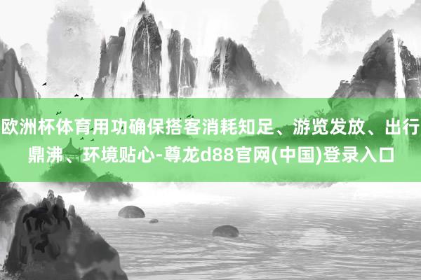 欧洲杯体育用功确保搭客消耗知足、游览发放、出行鼎沸、环境贴心-尊龙d88官网(中国)登录入口