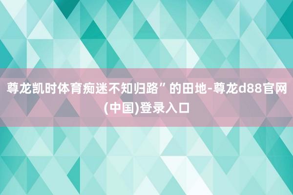 尊龙凯时体育痴迷不知归路”的田地-尊龙d88官网(中国)登录入口